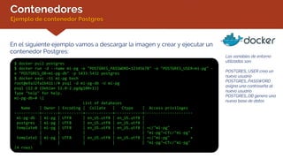 Contenedores
Ejemplo de contenedor Postgres
En el siguiente ejemplo vamos a descargar la imagen y crear y ejecutar un
contenedor Postgres:
$ docker pull postgres
$ docker run -d --name mi-pg -e "POSTGRES_PASSWORD=12345678" -e "POSTGRES_USER=mi-pg" -
e "POSTGRES_DB=mi-pg-db" -p 5433:5432 postgres
$ docker exec -ti mi-pg bash
root@e9a32fa1b411:/# psql -d mi-pg-db -U mi-pg
psql (12.0 (Debian 12.0-2.pgdg100+1))
Type "help" for help.
mi-pg-db=# l
List of databases
Name | Owner | Encoding | Collate | Ctype | Access privileges
-----------+-------+----------+------------+------------+---------------------
mi-pg-db | mi-pg | UTF8 | en_US.utf8 | en_US.utf8 |
postgres | mi-pg | UTF8 | en_US.utf8 | en_US.utf8 |
template0 | mi-pg | UTF8 | en_US.utf8 | en_US.utf8 | =c/"mi-pg" +
| | | | | "mi-pg"=CTc/"mi-pg"
template1 | mi-pg | UTF8 | en_US.utf8 | en_US.utf8 | =c/"mi-pg" +
| | | | | "mi-pg"=CTc/"mi-pg"
(4 rows)
Las variables de entorno
utilizadas son:
POSTGRES_USER crea un
nuevo usuario
POSTGRES_PASSWORD
asigna una contraseña al
nuevo usuario
POSTGRES_DB genera una
nueva base de datos
 