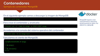 Contenedores
Ejemplo de contenedor MongoDB
En el siguiente ejemplo vamos a descargar la imagen de MongoDB:
$ docker pull mongo
Para crear el contenedor y arrancarlo:
$ docker run -d --name mi-mongo -p 27017:27017 mongo
Accedemos a la consola del sistema operativo del contenedor:
$ docker exec -ti mi-mongo bash
Ejecutamos el cliente de MongoDB:
root@4ecbd116fe90:/# mongo
...
> db.help()
...
> db.version()
4.2.1
MongoDB requiere crear
manualmente el directorio
donde guarda los datos. Por
defecto es /data/db
 