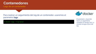 Contenedores
Logs de un contenedor
Para realizar un seguimiento del log de un contenedor, usaremos el
parámetro logs:
$ docker logs -f my-mysql
El parámetro –f permite
hacer un seguimiento
completo en tiempo real. La
consola recoge el foco del
log.
 