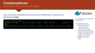 Contenedores
Estadísticas de uso de un contenedor
Para visualizar estadísticas de uso de un contenedor, usaremos el
parámetro stats:
$ docker stats mi-mongo
CONTAINER ID NAME CPU % MEM USAGE / LIMIT MEM % NET I/O BLOCK I/O
PIDS
4ecbd116fe90 mi-mongo 0.22% 67.73MiB / 1.952GiB 3.39% 5.45kB / 42.7kB 0B / 733kB
32
Las estadísticas se miden en
tiempo real.
Los indicadores son:
- Porcentaje de CPU
- Uso de memoria
- Límite de memoria
- Porcentaje de memoria
- Tráfico de entrada de red
- Tráfico de salida de red
- Bloques de entrada
- Bloques de salida
- PIDS
 