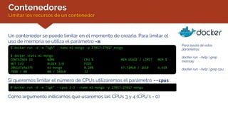 Contenedores
Limitar los recursos de un contenedor
Un contenedor se puede limitar en el momento de crearlo. Para limitar el
uso de memoria se utiliza el parámetro -m:
$ docker run -d -m "1gb" --name mi-mongo -p 27017:27017 mongo
$ docker stats mi-mongo
CONTAINER ID NAME CPU % MEM USAGE / LIMIT MEM %
NET I/O BLOCK I/O PIDS
20b1d7a9a375 mi-mongo 0.20% 67.72MiB / 1GiB 6.61%
788B / 0B 0B / 348kB 32
Para ayuda de estos
parámetros:
docker run --help | grep
memory
docker run --help | grep cpu
Si queremos limitar el número de CPUs utilizaremos el parámetro --cpus:
$ docker run -d -m "1gb" --cpus 2-3 --name mi-mongo -p 27017:27017 mongo
Como argumento indicamos que usaremos las CPUs 3 y 4 (CPU 1 = 0)
 