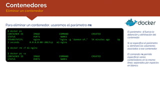 Contenedores
Eliminar un contenedor
Para eliminar un contenedor, usaremos el parámetro rm:
$ docker ps
CONTAINER ID IMAGE COMMAND CREATED
STATUS PORTS NAMES
ffb40376f2fc nginx "nginx -g 'daemon of…" 54 minutes ago Up
2 seconds 0.0.0.0:80->80/tcp mi-nginx
$ docker rm –f mi-nginx
$ docker ps –a
CONTAINER ID IMAGE COMMAND CREATED
STATUS PORTS NAMES
El parámetro –f fuerza la
detención y eliminación del
contenedor.
Si se especifica el parámetro
v, eliminará los volúmenes
asociados a ese contenedor.
El comando rm permite
especificar varios
contenedores en la misma
línea, separados por espacios
en blanco.
 