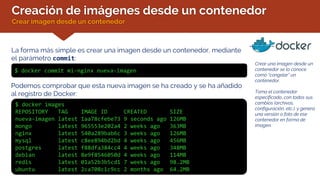 Creación de imágenes desde un contenedor
Crear imagen desde un contenedor
La forma más simple es crear una imagen desde un contenedor, mediante
el parámetro commit:
$ docker commit mi-nginx nueva-imagen
Crear una imagen desde un
contenedor se lo conoce
como “congelar” un
contenedor.
Toma el contenedor
especificado, con todos sus
cambios (archivos,
configuración, etc.), y genera
una versión o foto de ese
contenedor en forma de
imagen.
Podemos comprobar que esta nueva imagen se ha creado y se ha añadido
al registro de Docker:
$ docker images
REPOSITORY TAG IMAGE ID CREATED SIZE
nueva-imagen latest 1aa78cfebe73 9 seconds ago 126MB
mongo latest 965553e202a4 2 weeks ago 363MB
nginx latest 540a289bab6c 3 weeks ago 126MB
mysql latest c8ee894bd2bd 4 weeks ago 456MB
postgres latest f88dfa384cc4 4 weeks ago 348MB
debian latest 8e9f8546050d 4 weeks ago 114MB
redis latest 01a52b3b5cd1 7 weeks ago 98.2MB
ubuntu latest 2ca708c1c9cc 2 months ago 64.2MB
 