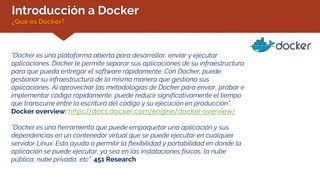 Introducción a Docker
¿Qué es Docker?
“Docker es una plataforma abierta para desarrollar, enviar y ejecutar
aplicaciones. Docker le permite separar sus aplicaciones de su infraestructura
para que pueda entregar el software rápidamente. Con Docker, puede
gestionar su infraestructura de la misma manera que gestiona sus
aplicaciones. Al aprovechar las metodologías de Docker para enviar, probar e
implementar código rápidamente, puede reducir significativamente el tiempo
que transcurre entre la escritura del código y su ejecución en producción”.
Docker overview: https://docs.docker.com/engine/docker-overview/
“Docker es una herramienta que puede empaquetar una aplicación y sus
dependencias en un contenedor virtual que se puede ejecutar en cualquier
servidor Linux. Esto ayuda a permitir la flexibilidad y portabilidad en donde la
aplicación se puede ejecutar, ya sea en las instalaciones físicas, la nube
pública, nube privada, etc”. 451 Research
 