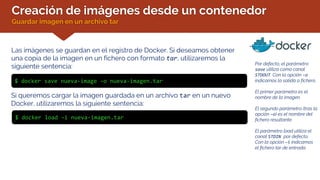Creación de imágenes desde un contenedor
Guardar imagen en un archivo tar
Las imágenes se guardan en el registro de Docker. Si deseamos obtener
una copia de la imagen en un fichero con formato tar, utilizaremos la
siguiente sentencia:
$ docker save nueva-image –o nueva-imagen.tar
Por defecto, el parámetro
save utiliza como canal
STDOUT. Con la opción –o
indicamos la salida a fichero.
El primer parámetro es el
nombre de la imagen.
El segundo parámetro (tras la
opción –o) es el nombre del
fichero resultante.
El parámetro load utiliza el
canal STDIN por defecto.
Con la opción –i indicamos
el fichero tar de entrada.
Si queremos cargar la imagen guardada en un archivo tar en un nuevo
Docker, utilizaremos la siguiente sentencia:
$ docker load –i nueva-imagen.tar
 