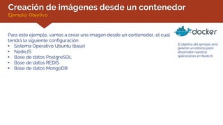Creación de imágenes desde un contenedor
Ejemplo: Objetivo
Para este ejemplo, vamos a crear una imagen desde un contenedor, el cual
tendrá la siguiente configuración:
• Sistema Operativo Ubuntu (base)
• NodeJS
• Base de datos PostgreSQL
• Base de datos REDIS
• Base de datos MongoDB
El objetivo del ejemplo será
generar un entorno para
desarrollar nuestras
aplicaciones en NodeJS.
 