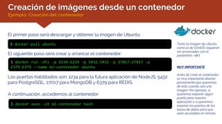 Creación de imágenes desde un contenedor
Ejemplo: Creación del contenedor
El primer paso será descargar y obtener la imagen de Ubuntu:
Tanto la imagen de Ubuntu
como la de CentOS requieren
ser arrancadas con el
parámetro –dti
MUY IMPORTANTE
Antes de crear el contenedor
es muy importante diseñar
previamente qué queremos
de éste cuando sea una
imagen. Por ejemplo, si
queremos exponer algún
puerto para nuestra
aplicación o si queremos
exponer los puertos de las
bases de datos para que
sean accesibles en remoto.
$ docker pull ubuntu
El siguiente paso será crear y arrancar el contenedor:
$ docker run -dti -p 1234:1234 -p 5432:5432 -p 27017:27017 -p
6379:6379 --name mi-contenedor ubuntu
A continuación, accedemos al contenedor:
$ docker exec –it mi-contenedor bash
Los puertos habilitados son: 1234 para la futura aplicación de NodeJS; 5432
para PostgreSQL; 27017 para MongoDB y 6379 para REDIS.
 