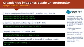 Creación de imágenes desde un contenedor
Ejemplo: Instalación de NodeJS
Antes de empezar cualquier instalación, actualizaremos Ubuntu:
Oficialmente, el comando
para lanzar NodeJS es node.
Sin embargo, en Ubuntu, este
comando es nodejs. Esto se
debe a que el nombre entra
en conflicto con otro paquete
de Ubuntu.
También se puede instalar
mediante PPA.
Para más información sobre
la instalación de NodeJS:
https://www.digitalocean.co
m/community/tutorials/how
-to-install-node-js-on-
ubuntu-18-04
root@1cbcf9a53278:/# apt-get update
root@1cbcf9a53278:/# apt-get upgrade
El siguiente paso será instalar el paquete de NodeJS:
root@1cbcf9a53278:/# apt-get install nodejs
Después, se instala el paquete de NPM:
root@1cbcf9a53278:/# apt-get install npm
Por último, verificamos que NodeJS funciona, obteniendo su versión:
root@1cbcf9a53278:/# nodejs –v
V8.10.0
 
