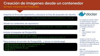 Creación de imágenes desde un contenedor
Ejemplo: Instalación de PostgreSQL
La imagen de Ubuntu ofrece
un Kernel básico. Hay que
instalar paquetes adicionales
para poder ejecutar los
comandos anteriores:
• sudo
• wget
• lsb_release (lsb-
core)
• nano
Aunque se cite el uso de
systemctl para arrancar el
servidor de PostgreSQL como
un servicio, es mejor utilizar el
comando service.
Más info:
https://computingforgeeks.c
om/install-postgresql-12-on-
ubuntu/
Importar la firma del repositorio y actualizar la lista de paquetes de Ubuntu:
root@1cbcf9a53278:/# wget --quiet -O - https://www.postgresql.org/media/keys/ACCC4CF8.asc | sudo apt-
key add -
Añadir los contenidos de repositorio:
root@1cbcf9a53278:/# echo "deb http://apt.postgresql.org/pub/repos/apt/ `lsb_release -cs`-pgdg main"
|sudo tee /etc/apt/sources.list.d/pgdg.list
Instalar el paquete de PostgreSQL:
root@1cbcf9a53278:/# sudo apt-get update
root@1cbcf9a53278:/# sudo apt -y install postgresql-12 postgresql-client-12
Para arrancar el servidor de PostgreSQL, y lanzar el cliente psql:
root@1cbcf9a53278:/# sudo service postgresql start
root@1cbcf9a53278:/# sudo –u postgres –i
postgres@1cbcf9a54278:~$ psql
postgres-# l
 