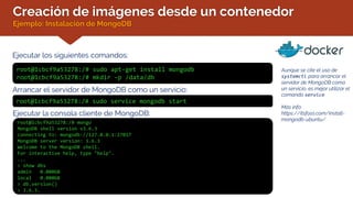 Creación de imágenes desde un contenedor
Ejemplo: Instalación de MongoDB
Ejecutar los siguientes comandos:
Aunque se cite el uso de
systemctl para arrancar el
servidor de MongoDB como
un servicio, es mejor utilizar el
comando service.
Más info:
https://itsfoss.com/install-
mongodb-ubuntu/
root@1cbcf9a53278:/# sudo apt-get install mongodb
root@1cbcf9a53278:/# mkdir –p /data/db
Arrancar el servidor de MongoDB como un servicio:
root@1cbcf9a53278:/# sudo service mongodb start
Ejecutar la consola cliente de MongoDB:
root@1cbcf9a53278:/# mongo
MongoDB shell version v3.6.3
connecting to: mongodb://127.0.0.1:27017
MongoDB server version: 3.6.3
Welcome to the MongoDB shell.
For interactive help, type "help".
...
> show dbs
admin 0.000GB
local 0.000GB
> db.version()
> 3.6.3.
 