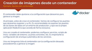 Creación de imágenes desde un contenedor
Ejemplo: Ajustes del contenedor
El contenedor debe ajustarse a la configuración que deseamos para
generar la imagen.
Al principio, antes de crear el contenedor, hemos de configurar los puertos
que deseamos exponer y su fin. Es recomendable no exponer los puertos
de las bases de datos en un entorno de producción, y que sea la propia
aplicación NodeJS la que acceda de forma exclusiva.
Una vez creado el contenedor, podemos configurar servicios, scripts de
inicio, variables de entorno, usuarios concretos, etc. Es importante la
configuración de arranque automática de los servicios.
Una vez tengamos listo el contenedor con la configuración deseada,
procederemos a generar la imagen.
 