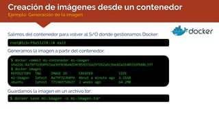 Creación de imágenes desde un contenedor
Ejemplo: Generación de la imagen
Salimos del contenedor para volver al S/O donde gestionamos Docker:
root@1cbcf9a53278:/# exit
Generamos la imagen a partir del contenedor:
$ docker commit mi-contenedor mi-imagen
sha256:4a79f723b0f65aa3bf830a4d14f859372a297262abc9ae82a114033dfb60c337
$ docker images
REPOSITORY TAG IMAGE ID CREATED SIZE
mi-imagen latest 4a79f723b0f6 About a minute ago 1.21GB
ubuntu latest 775349758637 2 weeks ago 64.2MB
Guardamos la imagen en un archivo tar:
$ docker save mi-imagen -o mi-imagen.tar
 