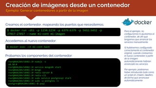 Creación de imágenes desde un contenedor
Ejemplo: Generar contenedores a partir de la imagen
Creamos el contenedor, mapeando los puertos que necesitemos:
$ docker run -dti -p 1234:1234 -p 6379:6379 -p 5432:5432 -p
27017:27017 --name mi-cont mi-imagen
Accedemos al nuevo contenedor:
$ docker exec -it mi-cont bash
Probamos los componentes del contenedor:
root@4d6284c5db02:/# nodejs -v
v8.10.0
root@4d6284c5db02:/# service mongodb start
root@4d6284c5db02:/# mongo
root@4d6284c5db02:/# redis-server &
root@4d6284c5db02:/# redis-cli
root@4d6284c5db02:/# sudo service postgresql start
root@4d6284c5db02:/# sudo -u postgres –i
postgres@4d6284c5db02:~$ psql
Para el ejemplo, no
configuramos ni ajustamos el
contenedor, de ahí que
tengamos que arrancar los
servicios manualmente.
Si hubiésemos configurado
correctamente el contenedor
original, cuando creásemos
el nuevo contenedor a partir
de la imagen,
automáticamente habrían
arrancado los servicios.
Por ejemplo, podríamos
haber introducido todo como
un script en /root/.bashrc,
de forma que arrancase
automáticamente
 