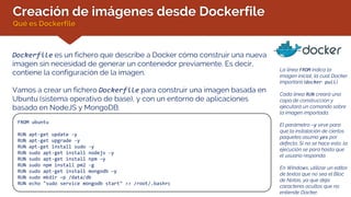 Creación de imágenes desde Dockerfile
Qué es Dockerfile
Dockerfile es un fichero que describe a Docker cómo construir una nueva
imagen sin necesidad de generar un contenedor previamente. Es decir,
contiene la configuración de la imagen.
Vamos a crear un fichero Dockerfile para construir una imagen basada en
Ubuntu (sistema operativo de base), y con un entorno de aplicaciones
basado en NodeJS y MongoDB:
FROM ubuntu
RUN apt-get update -y
RUN apt-get upgrade -y
RUN apt-get install sudo -y
RUN sudo apt-get install nodejs -y
RUN sudo apt-get install npm –y
RUN sudo npm install pm2 -g
RUN sudo apt-get install mongodb –y
RUN sudo mkdir –p /data/db
RUN echo "sudo service mongodb start" >> /root/.bashrc
La línea FROM indica la
imagen inicial, la cual Docker
importará (docker pull).
Cada línea RUN creará una
capa de construcción y
ejecutará un comando sobre
la imagen importada.
El parámetro –y sirve para
que la instalación de ciertos
paquetes asuma yes por
defecto. Si no se hace esto, la
ejecución se para hasta que
el usuario responda.
En Windows, utilizar un editor
de textos que no sea el Bloc
de Notas, ya que deja
caracteres ocultos que no
entiende Docker.
 