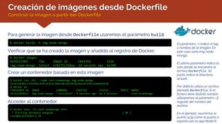 Creación de imágenes desde Dockerfile
Construir la imagen a partir del Dockerfile
Para generar la imagen desde Dockerfile usaremos el parámetro build:
$ docker build -t img-node-mongo . El parámetro –t indica el tag
o nombre de la imagen. En
este caso sería img-node-
mongo.
El último parámetro indica la
ruta donde se encuentra el
archivo Dockerfile (el
punto indica el directorio
actual).
Por defecto utiliza un archivo
llamado Dockerfile. Si el
fichero tiene distinto nombre
utilizaremos el parámetro –f
seguido del nombre del
archivo.
En el ejemplo, asumimos el
puerto 1234 como el puerto a
exponer por la app NodeJS
Verificar que se ha creado la imagen y añadido al registro de Docker:
$ docker images
REPOSITORY TAG IMAGE ID CREATED SIZE
img-node-mongo latest e782751328aa 14 seconds ago 625MB
Crear un contenedor basado en esta imagen:
$ docker run -dti --name cont-nodemongo img-node-mongo
De16318303c2743696c4597e59fac98dcd8c166fbf02dba147f4ffa3e8ae9e58
$ docker ps
CONTAINER ID IMAGE COMMAND CREATED STATUS PORTS NAMES
de16318303c2 img-node-mongo "/bin/bash" 4 minutes ago Up 4 minutes cont-nodemongo
Acceder al contenedor:
$ docker exec -it cont-nodemongo bash
* Starting database mongodb [ OK ]
root@de16318303c2:/#
 
