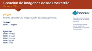 Creación de imágenes desde Dockerfile
Comando FROM
FROM
Normalmente, se parte de
una imagen de un sistema
operativo.
A partir de esta imagen,
iremos añadiendo
componentes o capas a la
nueva imagen.
Permite comenzar una imagen a partir de una imagen inicial.
Sintaxis:
FROM <imagen>
Ejemplos:
FROM ubuntu
FROM debian
FROM centos
FROM nginx
FROM node
 