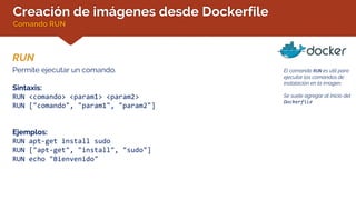 Creación de imágenes desde Dockerfile
Comando RUN
RUN
El comando RUN es útil para
ejecutar los comandos de
instalación en la imagen.
Se suele agregar al inicio del
Dockerfile
Permite ejecutar un comando.
Sintaxis:
RUN <comando> <param1> <param2>
RUN ["comando", "param1", "param2"]
Ejemplos:
RUN apt-get install sudo
RUN ["apt-get", "install", "sudo"]
RUN echo "Bienvenido"
 