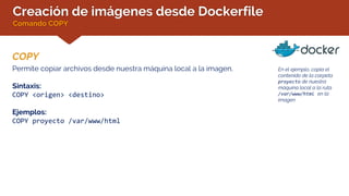 Creación de imágenes desde Dockerfile
Comando COPY
COPY
En el ejemplo, copia el
contenido de la carpeta
proyecto de nuestra
máquina local a la ruta
/var/www/html en la
imagen
Permite copiar archivos desde nuestra máquina local a la imagen.
Sintaxis:
COPY <origen> <destino>
Ejemplos:
COPY proyecto /var/www/html
 
