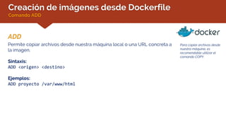 Creación de imágenes desde Dockerfile
Comando ADD
ADD
Para copiar archivos desde
nuestra máquina, es
recomendable utilizar el
comando COPY.
Permite copiar archivos desde nuestra máquina local o una URL concreta a
la imagen.
Sintaxis:
ADD <origen> <destino>
Ejemplos:
ADD proyecto /var/www/html
 