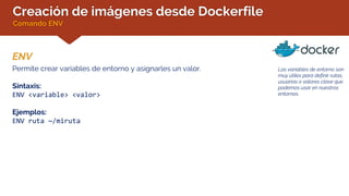 Creación de imágenes desde Dockerfile
Comando ENV
ENV
Las variables de entorno son
muy útiles para definir rutas,
usuarios o valores clave que
podemos usar en nuestros
entornos.
Permite crear variables de entorno y asignarles un valor.
Sintaxis:
ENV <variable> <valor>
Ejemplos:
ENV ruta ~/miruta
 