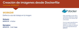 Creación de imágenes desde Dockerfile
Comando WORKDIR
WORKDIR
Este comando es muy útil si
realizamos diferentes copias
de archivos a la misma ruta
como base.
Si en la copia especificamos
el punto (.) como ruta de
destino, la copia se realizará
en la ruta especificada por
WORKDIR
Define la ruta de trabajo en la imagen.
Sintaxis:
WORKDIR <ruta>
Ejemplos:
WORKDIR /var/www
 