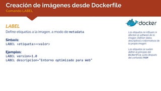 Creación de imágenes desde Dockerfile
Comando LABEL
LABEL
Las etiquetas no influyen ni
afectan al software de la
imagen. Definen datos
descriptivos o informativos de
la propia imagen.
Las etiquetas se suelen
definir al principio del
Dockerfile, justo después
del comando FROM
Define etiquetas a la imagen, a modo de metadata.
Sintaxis:
LABEL <etiqueta>=<valor>
Ejemplos:
LABEL version=1.0
LABEL descripcion="Entorno optimizado para Web"
 