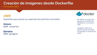 Creación de imágenes desde Dockerfile
Comando USER
USER
Por defecto, el usuario que
ejecuta los comandos del
Dockerfile, es el usuario
root.
En algunos sistemas se
definen usuarios concretos
(por ejemplo, en las bases de
datos).
Especifica qué usuario va a ejecutar los próximos comandos.
Sintaxis:
USER <usuario>
Ejemplos:
USER postgres
 