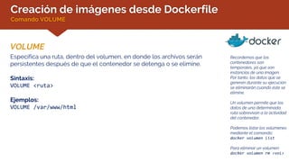 Creación de imágenes desde Dockerfile
Comando VOLUME
VOLUME
Recordemos que los
contenedores son
temporales, ya que son
instancias de una imagen.
Por tanto, los datos que se
generen durante su ejecución
se eliminarán cuando éste se
elimine.
Un volumen permite que los
datos de una determinada
ruta sobrevivan a la actividad
del contenedor.
Podemos listar los volúmenes
mediante el comando:
docker volumen list
Para eliminar un volumen:
docker volumen rm <vol>
Especifica una ruta, dentro del volumen, en donde los archivos serán
persistentes después de que el contenedor se detenga o se elimine.
Sintaxis:
VOLUME <ruta>
Ejemplos:
VOLUME /var/www/html
 