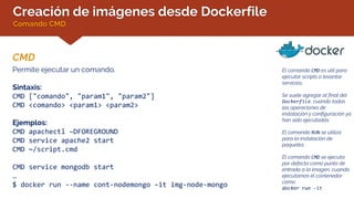 Creación de imágenes desde Dockerfile
Comando CMD
CMD
El comando CMD es útil para
ejecutar scripts o levantar
servicios.
Se suele agregar al final del
Dockerfile, cuando todas
las operaciones de
instalación y configuración ya
han sido ejecutadas.
El comando RUN se utiliza
para la instalación de
paquetes.
El comando CMD se ejecuta
por defecto como punto de
entrada a la imagen, cuando
ejecutamos el contenedor
como
docker run -it
Permite ejecutar un comando.
Sintaxis:
CMD ["comando", "param1", "param2"]
CMD <comando> <param1> <param2>
Ejemplos:
CMD apachectl –DFOREGROUND
CMD service apache2 start
CMD ~/script.cmd
CMD service mongodb start
…
$ docker run --name cont-nodemongo –it img-node-mongo
 