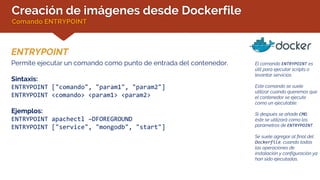 Creación de imágenes desde Dockerfile
Comando ENTRYPOINT
ENTRYPOINT
El comando ENTRYPOINT es
útil para ejecutar scripts o
levantar servicios.
Este comando se suele
utilizar cuando queremos que
el contenedor se ejecute
como un ejecutable.
Si después se añade CMD,
éste se utilizará como los
parámetros de ENTRYPOINT.
Se suele agregar al final del
Dockerfile, cuando todas
las operaciones de
instalación y configuración ya
han sido ejecutadas.
Permite ejecutar un comando como punto de entrada del contenedor.
Sintaxis:
ENTRYPOINT ["comando", "param1", "param2"]
ENTRYPOINT <comando> <param1> <param2>
Ejemplos:
ENTRYPOINT apachectl –DFOREGROUND
ENTRYPOINT ["service", "mongodb", "start"]
 