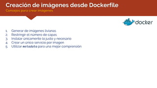 Creación de imágenes desde Dockerfile
Consejos para crear imágenes
1. Generar de imágenes livianas
2. Restringir el número de capas
3. Instalar únicamente lo justo y necesario
4. Crear un único servicio por imagen
5. Utilizar metadata para una mejor comprensión
 