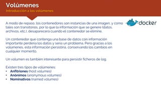 Volúmenes
Introducción a los volúmenes
A modo de repaso, los contenedores son instancias de una imagen, y como
tales son transitorios, por lo que la información que se genere (datos,
archivos, etc.), desaparecerá cuando el contenedor se elimine.
Un contenedor que contenga una base de datos con información
importante perdería los datos y sería un problema. Pero gracias a los
volúmenes, esta información persistiría, conservando los cambios en
cualquier momento.
Un volumen es también interesante para persistir ficheros de log.
Existen tres tipos de volúmenes:
• Anfitriones (host volumes)
• Anónimos (anonymous volumes)
• Nominativos (named volumes)
 