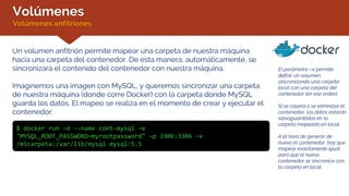Volúmenes
Volúmenes anfitriones
El parámetro –v permite
definir un volumen,
sincronizando una carpeta
local con una carpeta del
contenedor (en ese orden).
Si se cayera o se eliminase el
contenedor, los datos estarán
salvaguardados en la
carpeta mapeada en local.
A la hora de generar de
nuevo el contenedor, hay que
mapear exactamente igual
para que el nuevo
contenedor se sincronice con
la carpeta en local.
Un volumen anfitrión permite mapear una carpeta de nuestra máquina
hacia una carpeta del contenedor. De esta manera, automáticamente, se
sincronizará el contenido del contenedor con nuestra máquina.
Imaginemos una imagen con MySQL, y queremos sincronizar una carpeta
de nuestra máquina (donde corre Docker) con la carpeta donde MySQL
guarda los datos. El mapeo se realiza en el momento de crear y ejecutar el
contenedor:
$ docker run –d --name cont-mysql –e
"MYSQL_ROOT_PASSWORD=myrootpassword" –p 3306:3306 –v
/micarpeta:/var/lib/mysql mysql:5.5
 