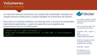 Volúmenes
Volúmenes anónimos
La carpeta volumes se puede
encontrar dentro del sistema
de Docker.
Este comando nos dice cuál
es el directorio de Docker:
$ docker info | grep –i
root
Docker Root Dir:
/home/miusuario/docker
Podemos averiguar la ruta y
la carpeta del volumen
mediante este comando:
$ docker inspect
Por eficiencia, no es
recomendable utilizar
volúmenes anónimos
Un volumen anónimo sincroniza una carpeta del contenedor, creando una
carpeta aleatoria dentro de la carpeta volumes en el directorio de Docker.
Para crear un volumen anónimo, a la hora de crear y arrancar el contenedor,
indicamos el parámetro –v, pero sin especificar una carpeta local
(solamente la ruta en el contenedor):
$ docker run –d --name cont-mysql –e
"MYSQL_ROOT_PASSWORD=myrootpassword" –p 3306:3306 –v /var/lib/mysql
mysql:5.5
 