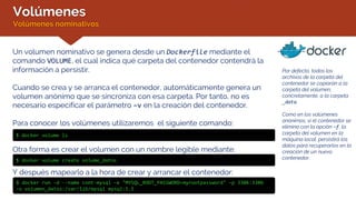 Volúmenes
Volúmenes nominativos
Por defecto, todos los
archivos de la carpeta del
contenedor se copiarán a la
carpeta del volumen,
concretamente, a la carpeta
_data.
Como en los volúmenes
anónimos, si el contenedor se
elimina con la opción –f, la
carpeta del volumen en la
máquina local, persistirá los
datos para recuperarlos en la
creación de un nuevo
contenedor.
Un volumen nominativo se genera desde un Dockerfile mediante el
comando VOLUME, el cual indica qué carpeta del contenedor contendrá la
información a persistir.
Cuando se crea y se arranca el contenedor, automáticamente genera un
volumen anónimo que se sincroniza con esa carpeta. Por tanto, no es
necesario especificar el parámetro –v en la creación del contenedor.
Para conocer los volúmenes utilizaremos el siguiente comando:
$ docker volume ls
Otra forma es crear el volumen con un nombre legible mediante:
$ docker volume create volume_datos
Y después mapearlo a la hora de crear y arrancar el contenedor:
$ docker run –d --name cont-mysql –e "MYSQL_ROOT_PASSWORD=myrootpassword" –p 3306:3306
–v volumen_datos:/var/lib/mysql mysql:5.5
 
