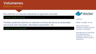 Volúmenes
Eliminar volúmenes
Para eliminar un volumen utilizamos el siguiente comando:
$ docker volume rm <volume>
También podemos eliminar el volumen a la hora de borrar el contenedor
con el que está vinculado, utilizando el parámetro –fv:
$ docker rm –fv mi-contenedor
La forma
docker volumen rm xxx
afecta únicamente a
volúmenes creados de forma
anónima o nominativa.
Recordemos que si borramos
un contenedor con el
parámetro –f (sin la v), el
contenedor se borra, pero el
volumen no.
 