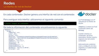 Redes
La interfaz de red de Docker
En cada contenedor, Docker genera una interfaz de red con el contenedor.
Para averiguar esta interfaz, utilizaremos el siguiente comando:
$ docker inspect mi-contenedor
La IP del Gateway es la IP
utilizada por la interfaz de
Docker.
IPAddress contiene la IP del
contenedor dentro del
Gateway.
Cuando creamos un
contenedor, de forma
automática, Docker creará y
asignará una red a dicho
contenedor.
Adicionalmente, podemos
crear y configurar una red y
asignarla a un determinado
contenedor.
De toda la información del contenedor encontraremos la siguiente:
"Networks": {
"bridge": {
"IPAMConfig": null,
"Links": null,
"Aliases": null,
"NetworkID": "fc92ed9b3b3e3364de4f5654a99ba4c26528ea84d55e5b9511a62707c099f144",
"EndpointID": "96a71718f6764fc281a02d80a03b7bf0a054f6d2ea12b63f3a9cf0b1266e9ea4",
"Gateway": "172.17.0.1",
"IPAddress": "172.17.0.2",
"IPPrefixLen": 16,
"IPv6Gateway": "",
"GlobalIPv6Address": "",
"GlobalIPv6PrefixLen": 0,
"MacAddress": "02:42:ac:11:00:02",
"DriverOpts": null
}
}
 