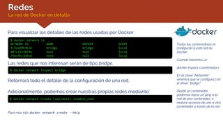 Redes
La red de Docker en detalle
Para visualizar los detalles de las redes usadas por Docker:
$ docker network ls
NETWORK ID NAME DRIVER SCOPE
fc92ed9b3b3e bridge bridge local
807c2153859e host host local
7d4afbc3d9a6 none null local
Todos los contenedores se
configuran a esta red de
Docker.
Cuando hacemos un
docker inspect <contenedor>
En la clave “Networks”
veremos que se configura con
el driver “bridge”.
Desde un contenedor
podemos hacer un ping a la
red de otro contenedor, o
realizar accesos de uno a otro
contenedor a través de la red.
Las redes que nos interesan serán de tipo bridge.
$ docker network inspect bridge
Retornará todo el detalle de la configuración de una red.
Adicionalmente, podemos crear nuestras propias redes mediante:
$ docker network create [opciones] <nombre_red>
Para más info: docker network create --help
 