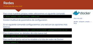 Redes
Creación de una red
Para más info:
docker network create --
help
Para crear nuestras propias redes utilizaremos el siguiente comando:
$ docker network create [opciones] <nombre_red>
Existen multitud de parámetros de configuración.
En el siguiente comando configuraremos una red con las opciones más
básicas.
$ docker network create –d bridge --subnet 172.17.0.0/24 --gateway 172.17.0.1 mi-red
Para inspeccionar los detalles de esta nueva red:
$ docker network inspect mi-red
Para verificar que la red se ha añadido a la lista de redes de Docker:
$ docker network ls
 