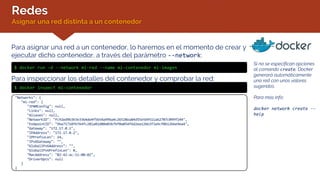 Redes
Asignar una red distinta a un contenedor
Si no se especifican opciones
al comando create, Docker
generará automáticamente
una red con unos valores
sugeridos.
Para más info:
docker network create --
help
Para asignar una red a un contenedor, lo haremos en el momento de crear y
ejecutar dicho contenedor, a través del parámetro --network:
$ docker run –d --network mi-red --name mi-contenedor mi-imagen
Para inspeccionar los detalles del contenedor y comprobar la red:
$ docker inspect mi-contenedor
"Networks": {
"mi-red": {
"IPAMConfig": null,
"Links": null,
"Aliases": null,
"NetworkID": "fc92ed9b3b3e3364de4f5654a99ba4c26528ea84d55e5b9511a62707c099f144",
"EndpointID": "96a71718f6764fc281a02d80a03b7bf0a054f6d2ea12b63f3a9cf0b1266e9ea4",
"Gateway": "172.17.0.1",
"IPAddress": "172.17.0.2",
"IPPrefixLen": 24,
"IPv6Gateway": "",
"GlobalIPv6Address": "",
"GlobalIPv6PrefixLen": 0,
"MacAddress": "02:42:ac:11:00:02",
"DriverOpts": null
}
}
 