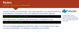 Redes
Conectar una red a un contenedor
El contenedor seguirá
perteneciendo a la red en la
que se creó. Pero ahora podrá
estar conectado también a la
nueva red.
Cuando creamos un contenedor, éste está asignado a una determinada red,
pero podemos conectarle a otra red mediante el parámetro connect:
$ docker network otra-red mi-contenedor
Para inspeccionar los detalles del contenedor y comprobar la red:
$ docker inspect mi-contenedor
Ahora la propiedad Networks tendrá dos redes: la red (original) con la que
se creó el contenedor, y la red que le acabamos de conectar.
 