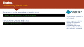 Redes
Desconectar y eliminar redes
La desconexión no elimina la
red implicada.
Docker no permitirá eliminar
una red que esté siendo
utilizada por algún
contenedor. Previamente,
habría que desconectar esa
red o eliminar el contenedor.
Para desconectar una red de un contenedor:
$ docker network disconnect mi-red mi-contenedor
Para eliminar una red de Docker:
$ docker network rm mi-red
 