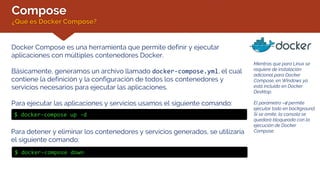 Compose
¿Qué es Docker Compose?
Mientras que para Linux se
requiere de instalación
adicional para Docker
Compose, en Windows ya
está incluido en Docker
Desktop.
El parámetro –d permite
ejecutar todo en background.
Si se omite, la consola se
quedará bloqueada con la
ejecución de Docker
Compose.
Docker Compose es una herramienta que permite definir y ejecutar
aplicaciones con múltiples contenedores Docker.
Básicamente, generamos un archivo llamado docker-compose.yml, el cual
contiene la definición y la configuración de todos los contenedores y
servicios necesarios para ejecutar las aplicaciones.
Para ejecutar las aplicaciones y servicios usamos el siguiente comando:
$ docker-compose up -d
Para detener y eliminar los contenedores y servicios generados, se utilizaría
el siguiente comando:
$ docker-compose down
 