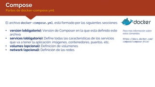 Compose
Partes de docker-compose.yml
Para más información sobre
estos comandos:
https://docs.docker.com/
compose/compose-file/
El archivo docker-compose.yml, está formado por las siguientes secciones:
• version (obligatorio): Versión de Composer en la que está definido este
archivo
• services (obligatorio): Define todas las características de los servicios
que va a tener la aplicación: imágenes, contenedores, puertos, etc.
• volumes (opcional): Definición de volúmenes
• network (opcional): Definición de las redes
 
