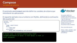 Compose
Variables de entorno
$ docker exec -it docker-compose_db_1 bash
root@453281301e7e:/# mysql -u root mysql -u root -p
Enter password:
Se pueden definir las
variables de entorno en un
archivo externo, con extensión
.env. En este caso,
utilizaremos el parámetro
env_file para indicar el
archivo en el que se
encuentran estas variables,
Para más información:
https://docs.docker.com/
compose/environment-
variables/
El parámetro environment permite definir las variables de entorno que
necesitarán las aplicaciones.
El siguiente ejemplo crea un entorno con MySQL, definiendo la contraseña
del usuario root:
version: "3.7"
services:
db:
image: mysql:latest
ports:
- "3306:3306"
environment:
- "MYSQL_ROOT_PASSWORD=my-root-password"
 