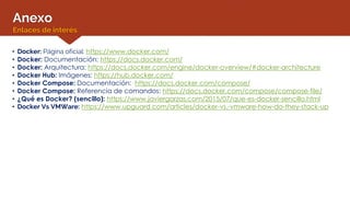 Anexo
Enlaces de interés
• Docker: Página oficial: https://www.docker.com/
• Docker: Documentación: https://docs.docker.com/
• Docker: Arquitectura: https://docs.docker.com/engine/docker-overview/#docker-architecture
• Docker Hub: Imágenes: https://hub.docker.com/
• Docker Compose: Documentación: https://docs.docker.com/compose/
• Docker Compose: Referencia de comandos: https://docs.docker.com/compose/compose-file/
• ¿Qué es Docker? (sencillo): https://www.javiergarzas.com/2015/07/que-es-docker-sencillo.html
• Docker Vs VMWare: https://www.upguard.com/articles/docker-vs.-vmware-how-do-they-stack-up
 