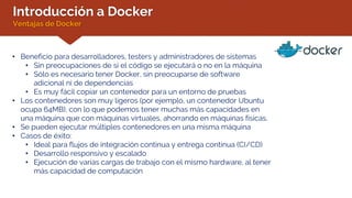 Introducción a Docker
Ventajas de Docker
• Beneficio para desarrolladores, testers y administradores de sistemas
• Sin preocupaciones de si el código se ejecutará o no en la máquina
• Sólo es necesario tener Docker, sin preocuparse de software
adicional ni de dependencias
• Es muy fácil copiar un contenedor para un entorno de pruebas
• Los contenedores son muy ligeros (por ejemplo, un contenedor Ubuntu
ocupa 64MB), con lo que podemos tener muchas más capacidades en
una máquina que con máquinas virtuales, ahorrando en máquinas físicas.
• Se pueden ejecutar múltiples contenedores en una misma máquina
• Casos de éxito:
• Ideal para flujos de integración continua y entrega continua (CI/CD)
• Desarrollo responsivo y escalado
• Ejecución de varias cargas de trabajo con el mismo hardware, al tener
más capacidad de computación
 