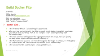 Build Docker File
# Ubuntu
FROM ubuntu
MAINTAINER demousr@gmail.com
RUN apt-get update
RUN apt-get install –y nginx
CMD [“echo”,”Image created”]
 •The first line "#This is a sample Image" is a comment.
 •The next line has to start with the FROM keyword. It tells docker, from which base image
you want to base your image from. In our example, we are creating an image from
the ubuntu image.
 •The next command is the person who is going to maintain this image. Here you specify
the MAINTAINER keyword and just mention the email ID.
 •The RUN command is used to run instructions against the image. In our case, we first update
our Ubuntu system and then install the nginx server on our ubuntu image.
 •The last command is used to display a message to the user.
 docker build .
2020Prepared By Mutlu Okuducu
 