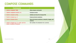 COMPOSE COMMANDS
Commands
 docker-compose -help Help compose commands
 docker-compose version (-v) Compose version
 Docker-compose config Validate and view the Compose file
 Docker-compose up –d Create and start containers
 Docker-compose down Stop and remove containers, networks, images, and
volumes
 docker-compose up -d --scale <service
name>=number of instance
Set number of containers for a service
2020Prepared By Mutlu Okuducu
 