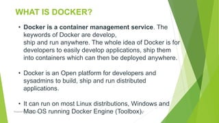 • Docker is a container management service. The
keywords of Docker are develop,
ship and run anywhere. The whole idea of Docker is for
developers to easily develop applications, ship them
into containers which can then be deployed anywhere.
• Docker is an Open platform for developers and
sysadmins to build, ship and run distributed
applications.
• It can run on most Linux distributions, Windows and
Mac OS running Docker Engine (Toolbox).
WHAT IS DOCKER?
2020Prepared By Mutlu Okuducu
 